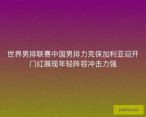 世界男排联赛中国男排力克保加利亚迎开门红展现年轻阵容冲击力强